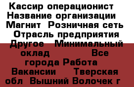 Кассир-операционист › Название организации ­ Магнит, Розничная сеть › Отрасль предприятия ­ Другое › Минимальный оклад ­ 25 000 - Все города Работа » Вакансии   . Тверская обл.,Вышний Волочек г.